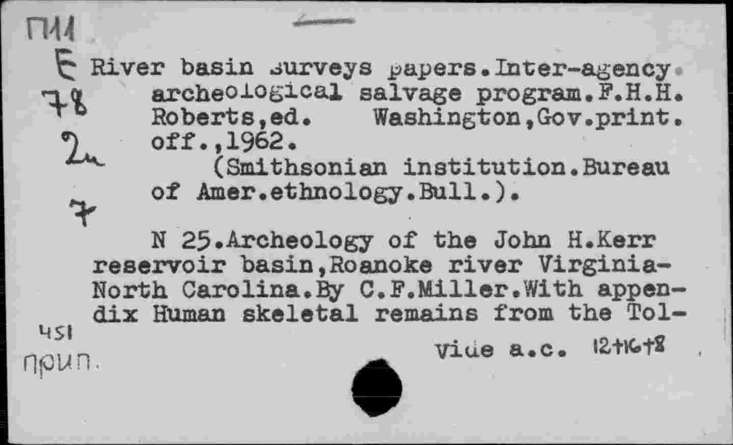 ﻿
River basin surveys papers.Inter-agency in	archeological salvage program.F.H.H
’ b	Roberts,ed. Washington,Gov.print
off.,1962.
(Smithsonian institution.Bureau
of Amer.ethnology.Bull.).
N 25.Archeology of the John H.Kerr reservoir basin,Roanoke river Virginia-
North Carolina.By C.F.Miller.With appendix Human skeletal remains from the Tol-
451 npun.
Vine a.c.